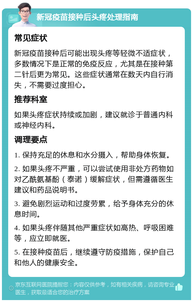 新冠疫苗接种后头疼处理指南 常见症状 新冠疫苗接种后可能出现头疼等轻微不适症状，多数情况下是正常的免疫反应，尤其是在接种第二针后更为常见。这些症状通常在数天内自行消失，不需要过度担心。 推荐科室 如果头疼症状持续或加剧，建议就诊于普通内科或神经内科。 调理要点 1. 保持充足的休息和水分摄入，帮助身体恢复。 2. 如果头疼不严重，可以尝试使用非处方药物如对乙酰氨基酚（泰诺）缓解症状，但需遵循医生建议和药品说明书。 3. 避免剧烈运动和过度劳累，给予身体充分的休息时间。 4. 如果头疼伴随其他严重症状如高热、呼吸困难等，应立即就医。 5. 在接种疫苗后，继续遵守防疫措施，保护自己和他人的健康安全。