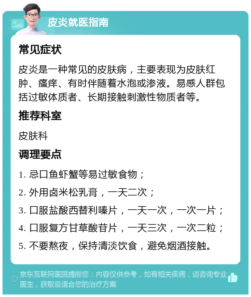 皮炎就医指南 常见症状 皮炎是一种常见的皮肤病，主要表现为皮肤红肿、瘙痒、有时伴随着水泡或渗液。易感人群包括过敏体质者、长期接触刺激性物质者等。 推荐科室 皮肤科 调理要点 1. 忌口鱼虾蟹等易过敏食物； 2. 外用卤米松乳膏，一天二次； 3. 口服盐酸西替利嗪片，一天一次，一次一片； 4. 口服复方甘草酸苷片，一天三次，一次二粒； 5. 不要熬夜，保持清淡饮食，避免烟酒接触。