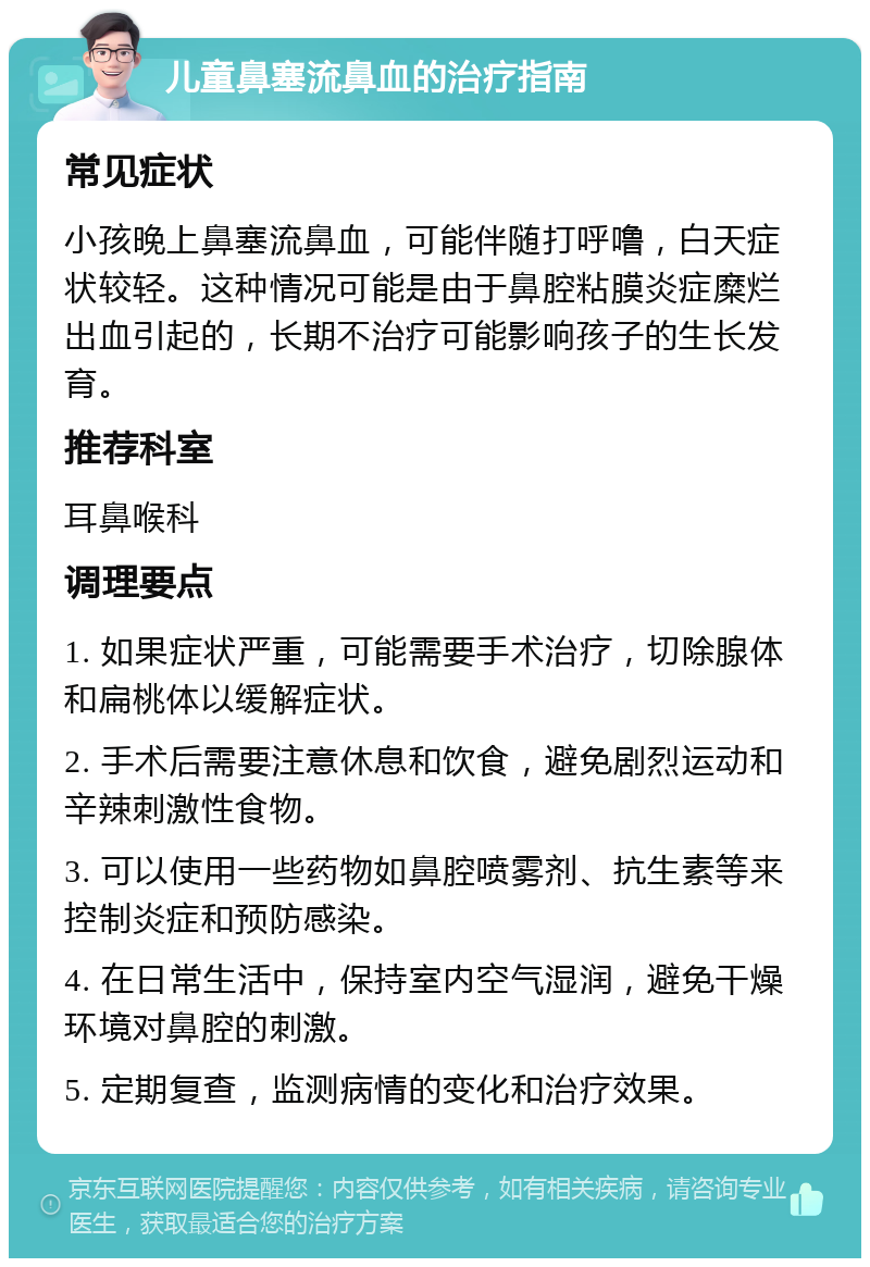 儿童鼻塞流鼻血的治疗指南 常见症状 小孩晚上鼻塞流鼻血，可能伴随打呼噜，白天症状较轻。这种情况可能是由于鼻腔粘膜炎症糜烂出血引起的，长期不治疗可能影响孩子的生长发育。 推荐科室 耳鼻喉科 调理要点 1. 如果症状严重，可能需要手术治疗，切除腺体和扁桃体以缓解症状。 2. 手术后需要注意休息和饮食，避免剧烈运动和辛辣刺激性食物。 3. 可以使用一些药物如鼻腔喷雾剂、抗生素等来控制炎症和预防感染。 4. 在日常生活中，保持室内空气湿润，避免干燥环境对鼻腔的刺激。 5. 定期复查，监测病情的变化和治疗效果。