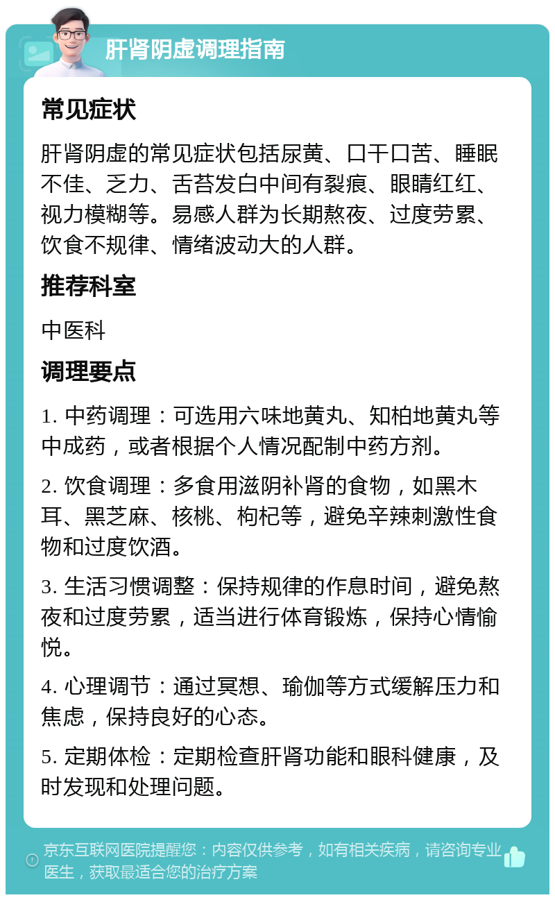 肝肾阴虚调理指南 常见症状 肝肾阴虚的常见症状包括尿黄、口干口苦、睡眠不佳、乏力、舌苔发白中间有裂痕、眼睛红红、视力模糊等。易感人群为长期熬夜、过度劳累、饮食不规律、情绪波动大的人群。 推荐科室 中医科 调理要点 1. 中药调理：可选用六味地黄丸、知柏地黄丸等中成药，或者根据个人情况配制中药方剂。 2. 饮食调理：多食用滋阴补肾的食物，如黑木耳、黑芝麻、核桃、枸杞等，避免辛辣刺激性食物和过度饮酒。 3. 生活习惯调整：保持规律的作息时间，避免熬夜和过度劳累，适当进行体育锻炼，保持心情愉悦。 4. 心理调节：通过冥想、瑜伽等方式缓解压力和焦虑，保持良好的心态。 5. 定期体检：定期检查肝肾功能和眼科健康，及时发现和处理问题。