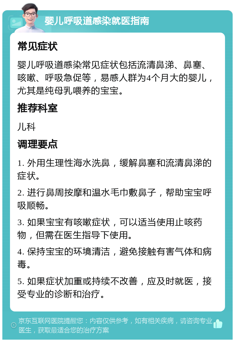 婴儿呼吸道感染就医指南 常见症状 婴儿呼吸道感染常见症状包括流清鼻涕、鼻塞、咳嗽、呼吸急促等，易感人群为4个月大的婴儿，尤其是纯母乳喂养的宝宝。 推荐科室 儿科 调理要点 1. 外用生理性海水洗鼻，缓解鼻塞和流清鼻涕的症状。 2. 进行鼻周按摩和温水毛巾敷鼻子，帮助宝宝呼吸顺畅。 3. 如果宝宝有咳嗽症状，可以适当使用止咳药物，但需在医生指导下使用。 4. 保持宝宝的环境清洁，避免接触有害气体和病毒。 5. 如果症状加重或持续不改善，应及时就医，接受专业的诊断和治疗。