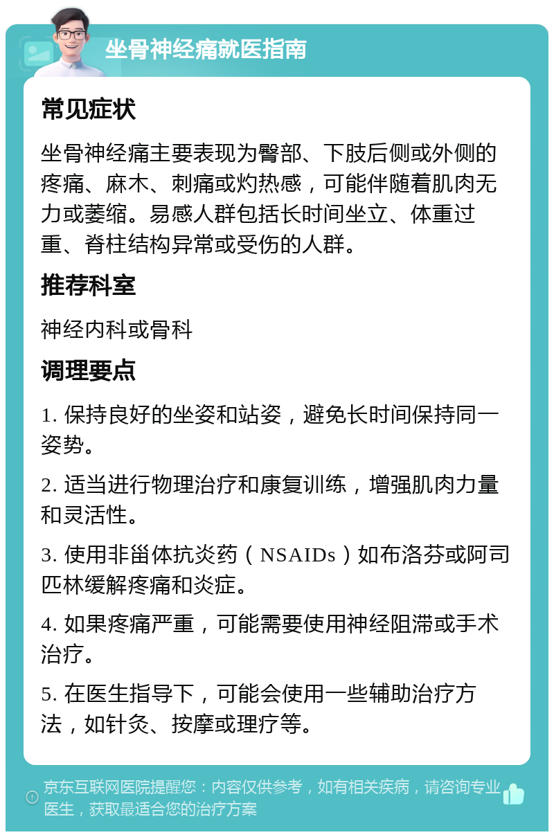 坐骨神经痛就医指南 常见症状 坐骨神经痛主要表现为臀部、下肢后侧或外侧的疼痛、麻木、刺痛或灼热感，可能伴随着肌肉无力或萎缩。易感人群包括长时间坐立、体重过重、脊柱结构异常或受伤的人群。 推荐科室 神经内科或骨科 调理要点 1. 保持良好的坐姿和站姿，避免长时间保持同一姿势。 2. 适当进行物理治疗和康复训练，增强肌肉力量和灵活性。 3. 使用非甾体抗炎药（NSAIDs）如布洛芬或阿司匹林缓解疼痛和炎症。 4. 如果疼痛严重，可能需要使用神经阻滞或手术治疗。 5. 在医生指导下，可能会使用一些辅助治疗方法，如针灸、按摩或理疗等。