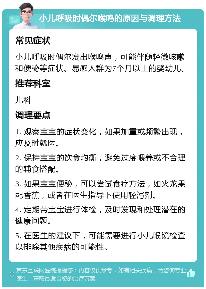 小儿呼吸时偶尔喉鸣的原因与调理方法 常见症状 小儿呼吸时偶尔发出喉鸣声，可能伴随轻微咳嗽和便秘等症状。易感人群为7个月以上的婴幼儿。 推荐科室 儿科 调理要点 1. 观察宝宝的症状变化，如果加重或频繁出现，应及时就医。 2. 保持宝宝的饮食均衡，避免过度喂养或不合理的辅食搭配。 3. 如果宝宝便秘，可以尝试食疗方法，如火龙果配香蕉，或者在医生指导下使用轻泻剂。 4. 定期带宝宝进行体检，及时发现和处理潜在的健康问题。 5. 在医生的建议下，可能需要进行小儿喉镜检查以排除其他疾病的可能性。