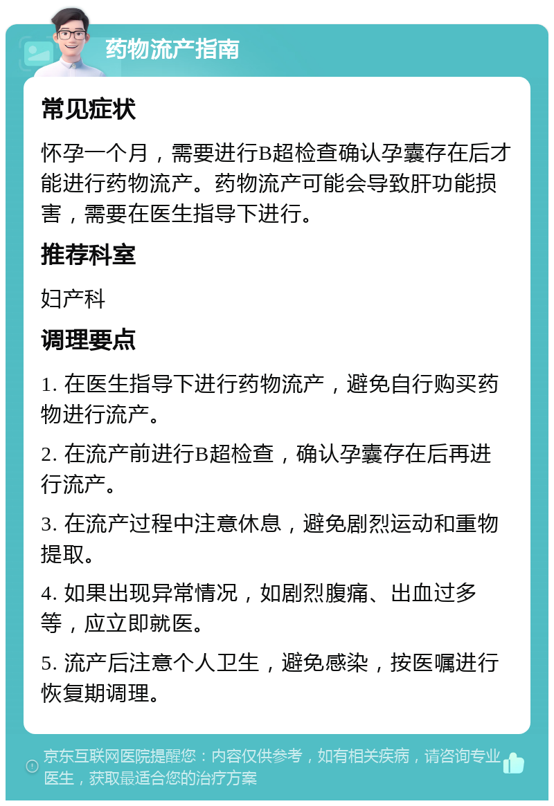 药物流产指南 常见症状 怀孕一个月，需要进行B超检查确认孕囊存在后才能进行药物流产。药物流产可能会导致肝功能损害，需要在医生指导下进行。 推荐科室 妇产科 调理要点 1. 在医生指导下进行药物流产，避免自行购买药物进行流产。 2. 在流产前进行B超检查，确认孕囊存在后再进行流产。 3. 在流产过程中注意休息，避免剧烈运动和重物提取。 4. 如果出现异常情况，如剧烈腹痛、出血过多等，应立即就医。 5. 流产后注意个人卫生，避免感染，按医嘱进行恢复期调理。