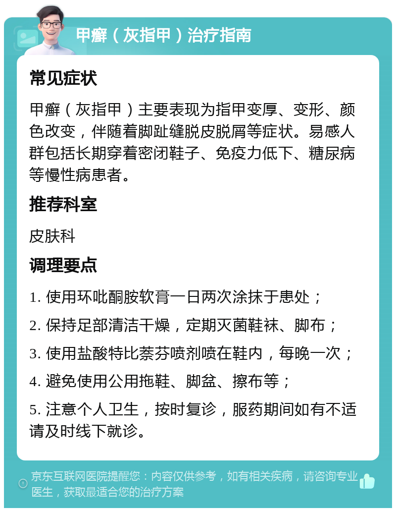 甲癣（灰指甲）治疗指南 常见症状 甲癣（灰指甲）主要表现为指甲变厚、变形、颜色改变，伴随着脚趾缝脱皮脱屑等症状。易感人群包括长期穿着密闭鞋子、免疫力低下、糖尿病等慢性病患者。 推荐科室 皮肤科 调理要点 1. 使用环吡酮胺软膏一日两次涂抹于患处； 2. 保持足部清洁干燥，定期灭菌鞋袜、脚布； 3. 使用盐酸特比萘芬喷剂喷在鞋内，每晚一次； 4. 避免使用公用拖鞋、脚盆、擦布等； 5. 注意个人卫生，按时复诊，服药期间如有不适请及时线下就诊。