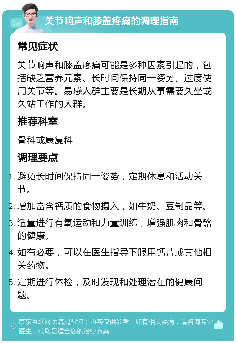 关节响声和膝盖疼痛的调理指南 常见症状 关节响声和膝盖疼痛可能是多种因素引起的，包括缺乏营养元素、长时间保持同一姿势、过度使用关节等。易感人群主要是长期从事需要久坐或久站工作的人群。 推荐科室 骨科或康复科 调理要点 避免长时间保持同一姿势，定期休息和活动关节。 增加富含钙质的食物摄入，如牛奶、豆制品等。 适量进行有氧运动和力量训练，增强肌肉和骨骼的健康。 如有必要，可以在医生指导下服用钙片或其他相关药物。 定期进行体检，及时发现和处理潜在的健康问题。