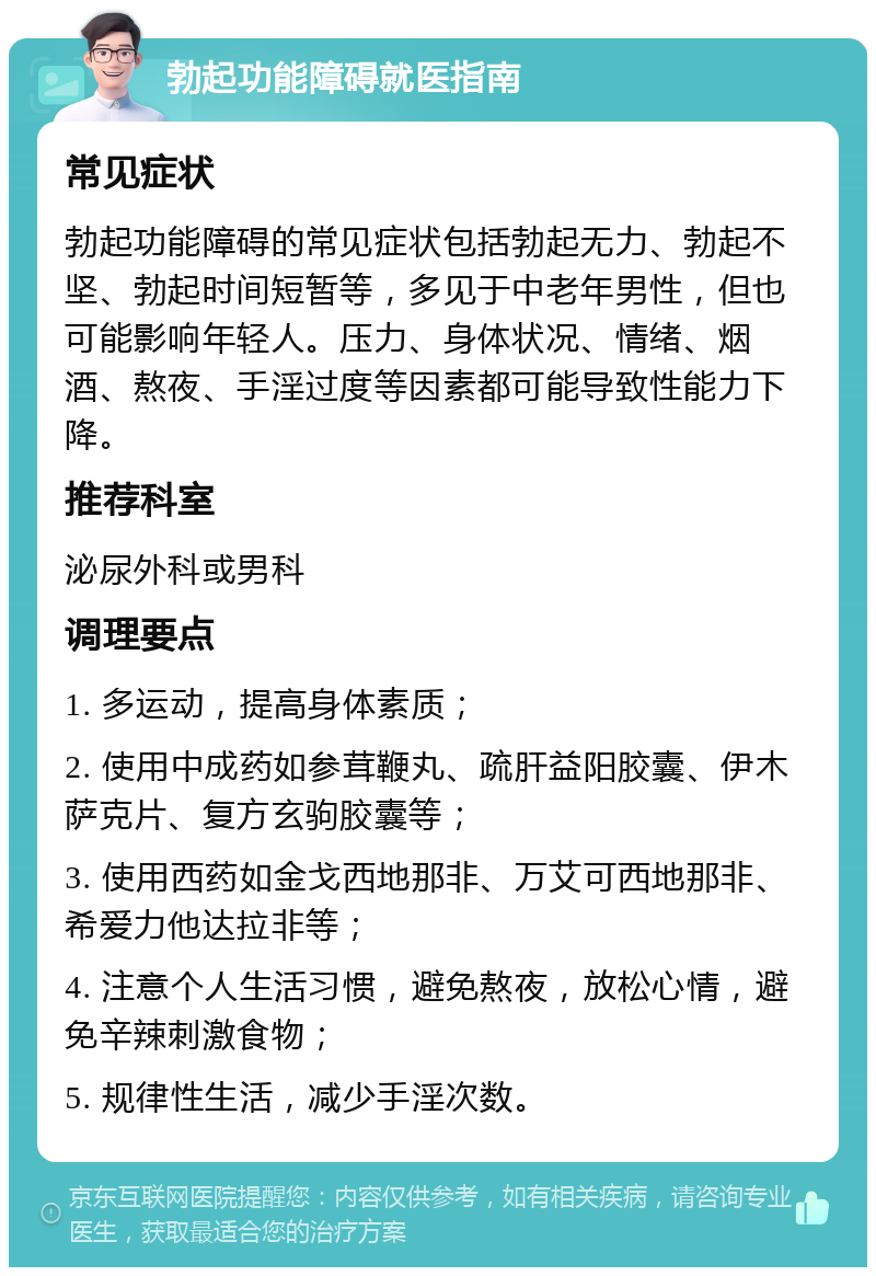 勃起功能障碍就医指南 常见症状 勃起功能障碍的常见症状包括勃起无力、勃起不坚、勃起时间短暂等，多见于中老年男性，但也可能影响年轻人。压力、身体状况、情绪、烟酒、熬夜、手淫过度等因素都可能导致性能力下降。 推荐科室 泌尿外科或男科 调理要点 1. 多运动，提高身体素质； 2. 使用中成药如参茸鞭丸、疏肝益阳胶囊、伊木萨克片、复方玄驹胶囊等； 3. 使用西药如金戈西地那非、万艾可西地那非、希爱力他达拉非等； 4. 注意个人生活习惯，避免熬夜，放松心情，避免辛辣刺激食物； 5. 规律性生活，减少手淫次数。