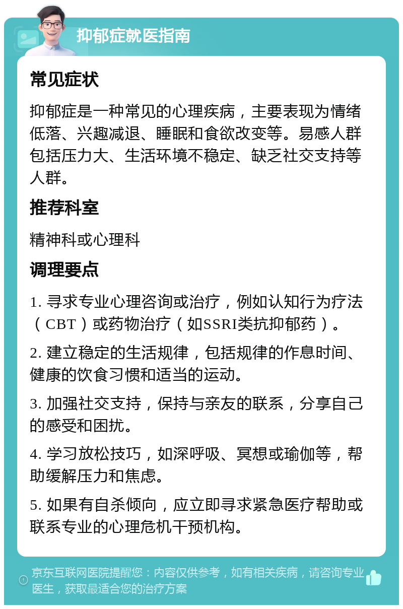 抑郁症就医指南 常见症状 抑郁症是一种常见的心理疾病，主要表现为情绪低落、兴趣减退、睡眠和食欲改变等。易感人群包括压力大、生活环境不稳定、缺乏社交支持等人群。 推荐科室 精神科或心理科 调理要点 1. 寻求专业心理咨询或治疗，例如认知行为疗法（CBT）或药物治疗（如SSRI类抗抑郁药）。 2. 建立稳定的生活规律，包括规律的作息时间、健康的饮食习惯和适当的运动。 3. 加强社交支持，保持与亲友的联系，分享自己的感受和困扰。 4. 学习放松技巧，如深呼吸、冥想或瑜伽等，帮助缓解压力和焦虑。 5. 如果有自杀倾向，应立即寻求紧急医疗帮助或联系专业的心理危机干预机构。