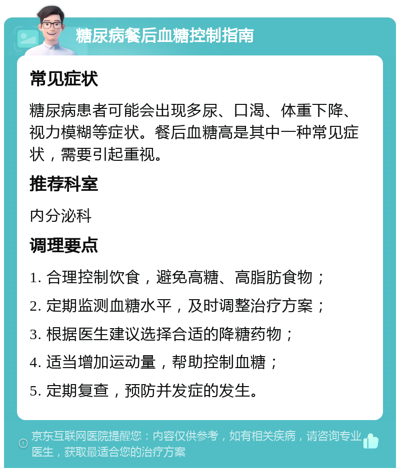 糖尿病餐后血糖控制指南 常见症状 糖尿病患者可能会出现多尿、口渴、体重下降、视力模糊等症状。餐后血糖高是其中一种常见症状，需要引起重视。 推荐科室 内分泌科 调理要点 1. 合理控制饮食，避免高糖、高脂肪食物； 2. 定期监测血糖水平，及时调整治疗方案； 3. 根据医生建议选择合适的降糖药物； 4. 适当增加运动量，帮助控制血糖； 5. 定期复查，预防并发症的发生。