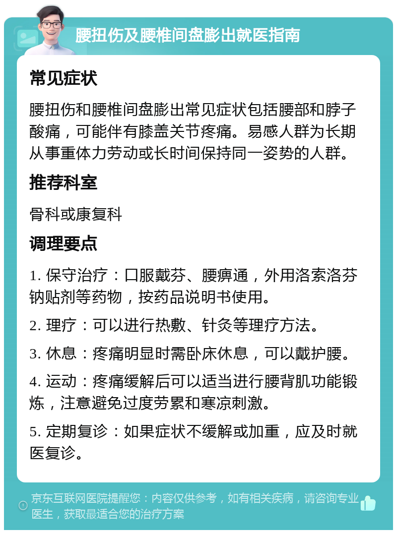 腰扭伤及腰椎间盘膨出就医指南 常见症状 腰扭伤和腰椎间盘膨出常见症状包括腰部和脖子酸痛，可能伴有膝盖关节疼痛。易感人群为长期从事重体力劳动或长时间保持同一姿势的人群。 推荐科室 骨科或康复科 调理要点 1. 保守治疗：口服戴芬、腰痹通，外用洛索洛芬钠贴剂等药物，按药品说明书使用。 2. 理疗：可以进行热敷、针灸等理疗方法。 3. 休息：疼痛明显时需卧床休息，可以戴护腰。 4. 运动：疼痛缓解后可以适当进行腰背肌功能锻炼，注意避免过度劳累和寒凉刺激。 5. 定期复诊：如果症状不缓解或加重，应及时就医复诊。