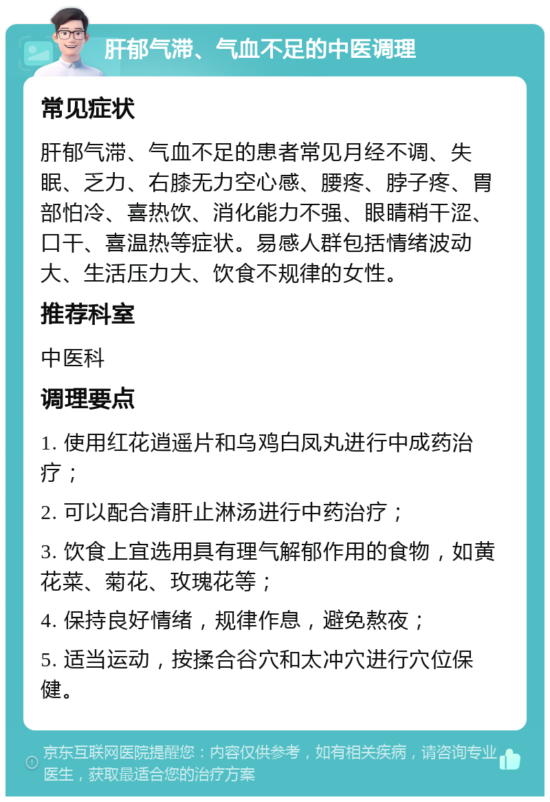 肝郁气滞、气血不足的中医调理 常见症状 肝郁气滞、气血不足的患者常见月经不调、失眠、乏力、右膝无力空心感、腰疼、脖子疼、胃部怕冷、喜热饮、消化能力不强、眼睛稍干涩、口干、喜温热等症状。易感人群包括情绪波动大、生活压力大、饮食不规律的女性。 推荐科室 中医科 调理要点 1. 使用红花逍遥片和乌鸡白凤丸进行中成药治疗； 2. 可以配合清肝止淋汤进行中药治疗； 3. 饮食上宜选用具有理气解郁作用的食物，如黄花菜、菊花、玫瑰花等； 4. 保持良好情绪，规律作息，避免熬夜； 5. 适当运动，按揉合谷穴和太冲穴进行穴位保健。