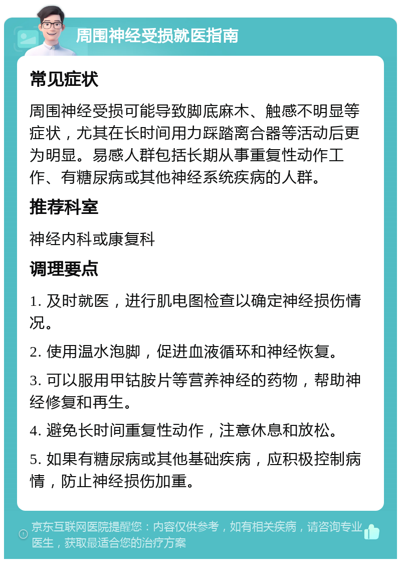 周围神经受损就医指南 常见症状 周围神经受损可能导致脚底麻木、触感不明显等症状，尤其在长时间用力踩踏离合器等活动后更为明显。易感人群包括长期从事重复性动作工作、有糖尿病或其他神经系统疾病的人群。 推荐科室 神经内科或康复科 调理要点 1. 及时就医，进行肌电图检查以确定神经损伤情况。 2. 使用温水泡脚，促进血液循环和神经恢复。 3. 可以服用甲钴胺片等营养神经的药物，帮助神经修复和再生。 4. 避免长时间重复性动作，注意休息和放松。 5. 如果有糖尿病或其他基础疾病，应积极控制病情，防止神经损伤加重。