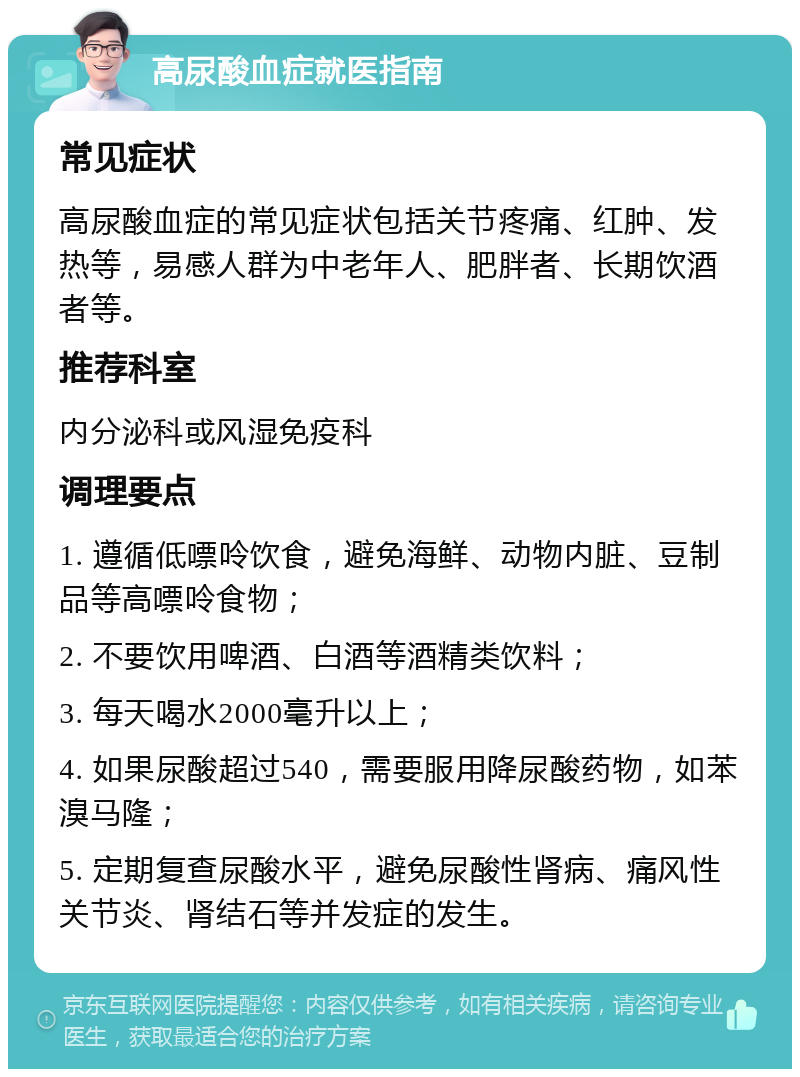 高尿酸血症就医指南 常见症状 高尿酸血症的常见症状包括关节疼痛、红肿、发热等，易感人群为中老年人、肥胖者、长期饮酒者等。 推荐科室 内分泌科或风湿免疫科 调理要点 1. 遵循低嘌呤饮食，避免海鲜、动物内脏、豆制品等高嘌呤食物； 2. 不要饮用啤酒、白酒等酒精类饮料； 3. 每天喝水2000毫升以上； 4. 如果尿酸超过540，需要服用降尿酸药物，如苯溴马隆； 5. 定期复查尿酸水平，避免尿酸性肾病、痛风性关节炎、肾结石等并发症的发生。