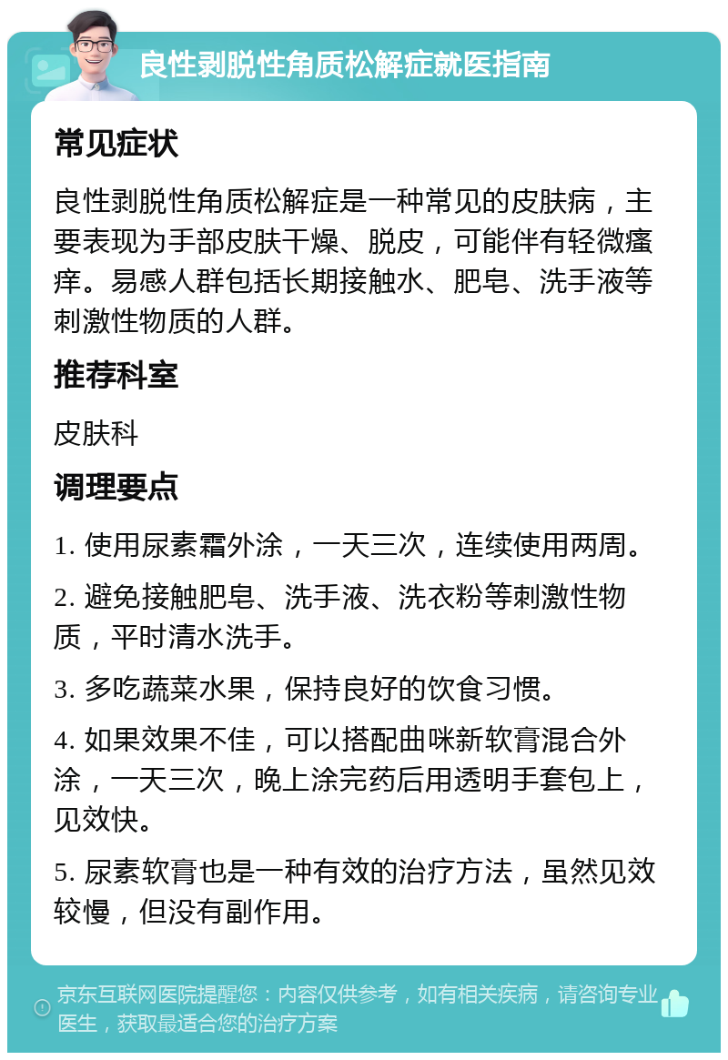 良性剥脱性角质松解症就医指南 常见症状 良性剥脱性角质松解症是一种常见的皮肤病，主要表现为手部皮肤干燥、脱皮，可能伴有轻微瘙痒。易感人群包括长期接触水、肥皂、洗手液等刺激性物质的人群。 推荐科室 皮肤科 调理要点 1. 使用尿素霜外涂，一天三次，连续使用两周。 2. 避免接触肥皂、洗手液、洗衣粉等刺激性物质，平时清水洗手。 3. 多吃蔬菜水果，保持良好的饮食习惯。 4. 如果效果不佳，可以搭配曲咪新软膏混合外涂，一天三次，晚上涂完药后用透明手套包上，见效快。 5. 尿素软膏也是一种有效的治疗方法，虽然见效较慢，但没有副作用。