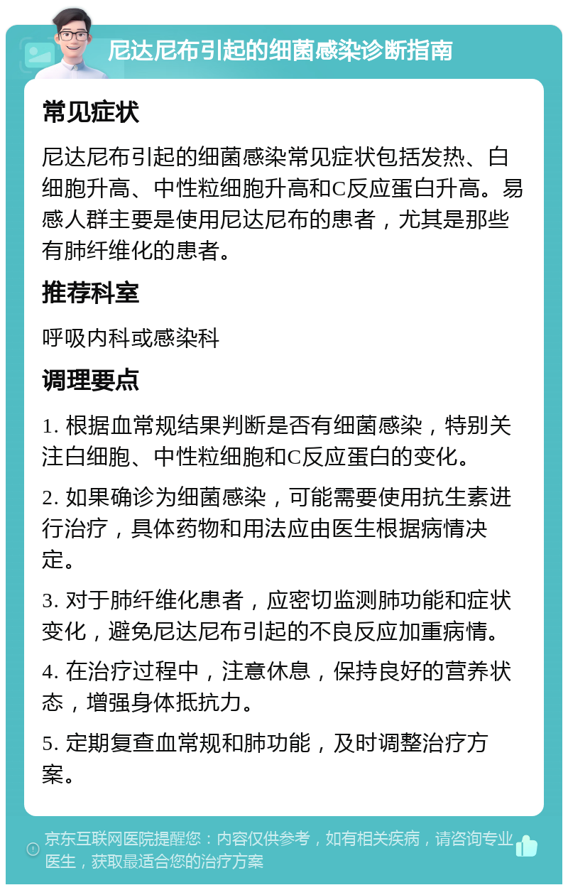 尼达尼布引起的细菌感染诊断指南 常见症状 尼达尼布引起的细菌感染常见症状包括发热、白细胞升高、中性粒细胞升高和C反应蛋白升高。易感人群主要是使用尼达尼布的患者，尤其是那些有肺纤维化的患者。 推荐科室 呼吸内科或感染科 调理要点 1. 根据血常规结果判断是否有细菌感染，特别关注白细胞、中性粒细胞和C反应蛋白的变化。 2. 如果确诊为细菌感染，可能需要使用抗生素进行治疗，具体药物和用法应由医生根据病情决定。 3. 对于肺纤维化患者，应密切监测肺功能和症状变化，避免尼达尼布引起的不良反应加重病情。 4. 在治疗过程中，注意休息，保持良好的营养状态，增强身体抵抗力。 5. 定期复查血常规和肺功能，及时调整治疗方案。