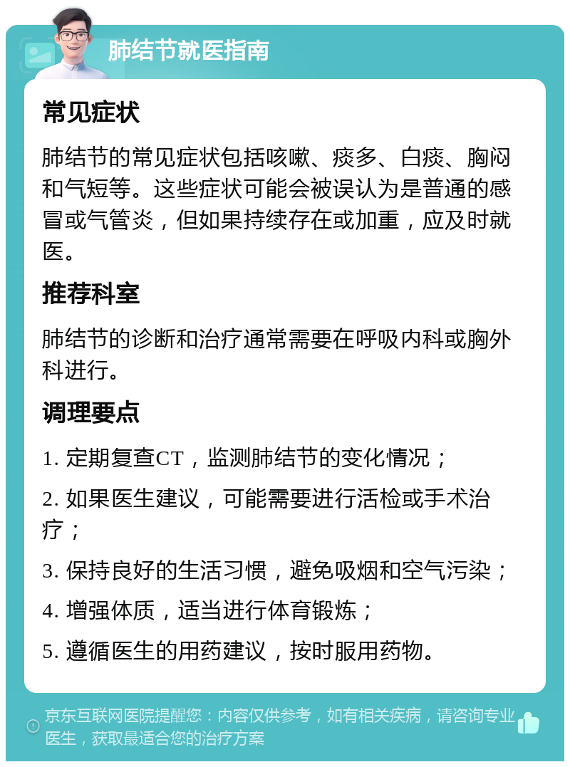 肺结节就医指南 常见症状 肺结节的常见症状包括咳嗽、痰多、白痰、胸闷和气短等。这些症状可能会被误认为是普通的感冒或气管炎，但如果持续存在或加重，应及时就医。 推荐科室 肺结节的诊断和治疗通常需要在呼吸内科或胸外科进行。 调理要点 1. 定期复查CT，监测肺结节的变化情况； 2. 如果医生建议，可能需要进行活检或手术治疗； 3. 保持良好的生活习惯，避免吸烟和空气污染； 4. 增强体质，适当进行体育锻炼； 5. 遵循医生的用药建议，按时服用药物。