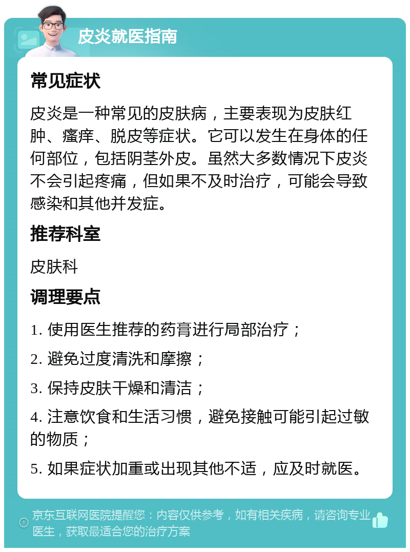 皮炎就医指南 常见症状 皮炎是一种常见的皮肤病，主要表现为皮肤红肿、瘙痒、脱皮等症状。它可以发生在身体的任何部位，包括阴茎外皮。虽然大多数情况下皮炎不会引起疼痛，但如果不及时治疗，可能会导致感染和其他并发症。 推荐科室 皮肤科 调理要点 1. 使用医生推荐的药膏进行局部治疗； 2. 避免过度清洗和摩擦； 3. 保持皮肤干燥和清洁； 4. 注意饮食和生活习惯，避免接触可能引起过敏的物质； 5. 如果症状加重或出现其他不适，应及时就医。