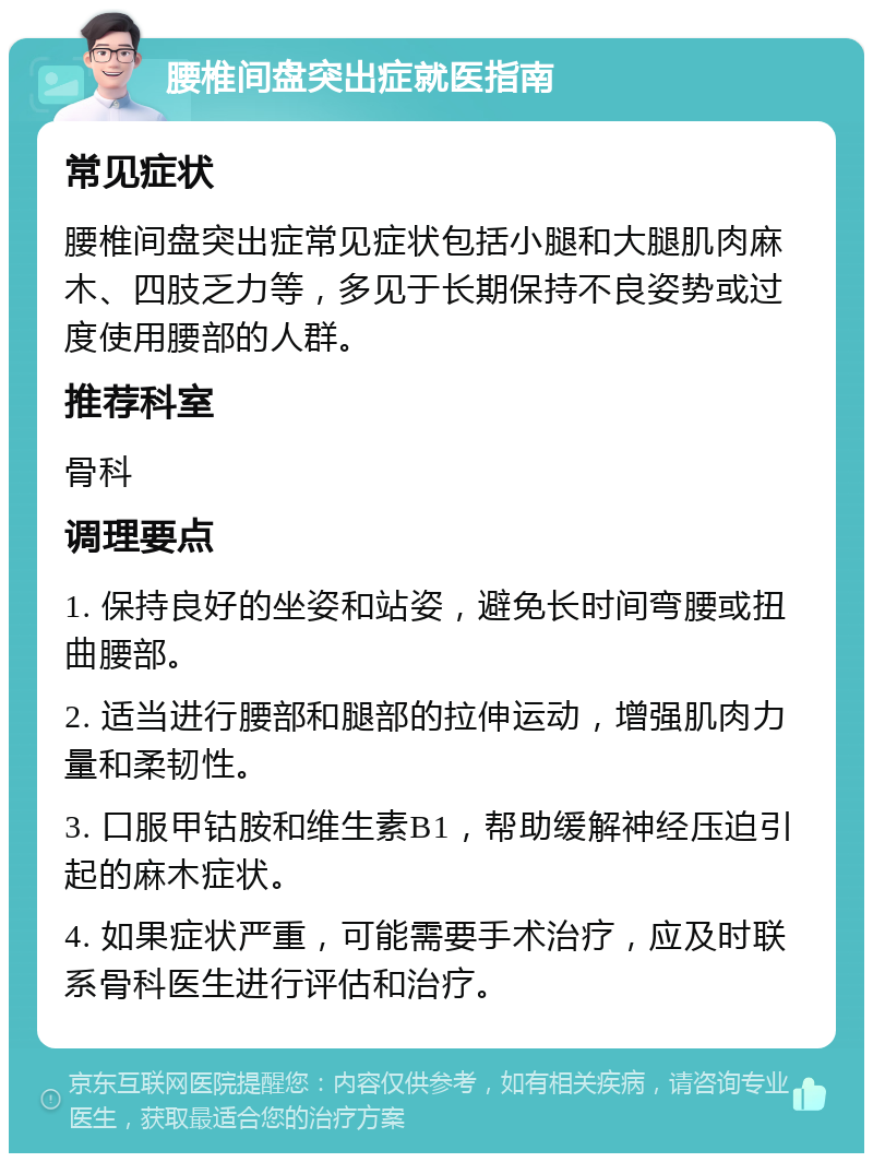 腰椎间盘突出症就医指南 常见症状 腰椎间盘突出症常见症状包括小腿和大腿肌肉麻木、四肢乏力等，多见于长期保持不良姿势或过度使用腰部的人群。 推荐科室 骨科 调理要点 1. 保持良好的坐姿和站姿，避免长时间弯腰或扭曲腰部。 2. 适当进行腰部和腿部的拉伸运动，增强肌肉力量和柔韧性。 3. 口服甲钴胺和维生素B1，帮助缓解神经压迫引起的麻木症状。 4. 如果症状严重，可能需要手术治疗，应及时联系骨科医生进行评估和治疗。