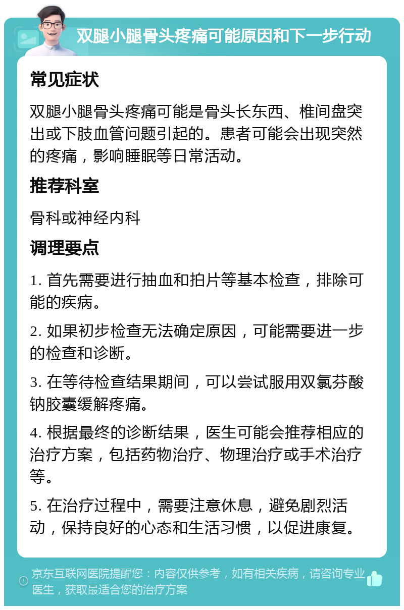 双腿小腿骨头疼痛可能原因和下一步行动 常见症状 双腿小腿骨头疼痛可能是骨头长东西、椎间盘突出或下肢血管问题引起的。患者可能会出现突然的疼痛，影响睡眠等日常活动。 推荐科室 骨科或神经内科 调理要点 1. 首先需要进行抽血和拍片等基本检查，排除可能的疾病。 2. 如果初步检查无法确定原因，可能需要进一步的检查和诊断。 3. 在等待检查结果期间，可以尝试服用双氯芬酸钠胶囊缓解疼痛。 4. 根据最终的诊断结果，医生可能会推荐相应的治疗方案，包括药物治疗、物理治疗或手术治疗等。 5. 在治疗过程中，需要注意休息，避免剧烈活动，保持良好的心态和生活习惯，以促进康复。