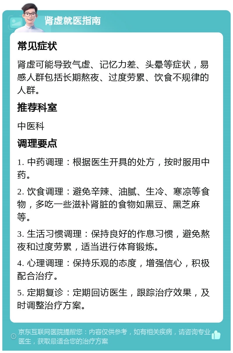 肾虚就医指南 常见症状 肾虚可能导致气虚、记忆力差、头晕等症状，易感人群包括长期熬夜、过度劳累、饮食不规律的人群。 推荐科室 中医科 调理要点 1. 中药调理：根据医生开具的处方，按时服用中药。 2. 饮食调理：避免辛辣、油腻、生冷、寒凉等食物，多吃一些滋补肾脏的食物如黑豆、黑芝麻等。 3. 生活习惯调理：保持良好的作息习惯，避免熬夜和过度劳累，适当进行体育锻炼。 4. 心理调理：保持乐观的态度，增强信心，积极配合治疗。 5. 定期复诊：定期回访医生，跟踪治疗效果，及时调整治疗方案。