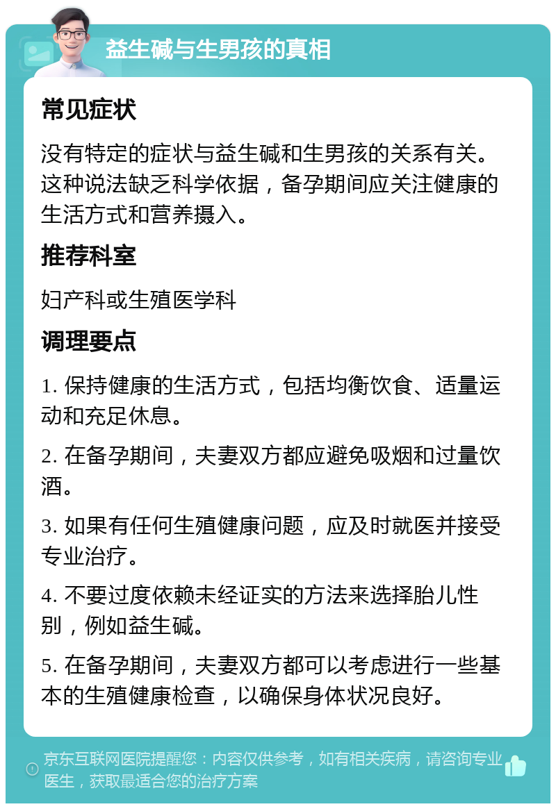 益生碱与生男孩的真相 常见症状 没有特定的症状与益生碱和生男孩的关系有关。这种说法缺乏科学依据，备孕期间应关注健康的生活方式和营养摄入。 推荐科室 妇产科或生殖医学科 调理要点 1. 保持健康的生活方式，包括均衡饮食、适量运动和充足休息。 2. 在备孕期间，夫妻双方都应避免吸烟和过量饮酒。 3. 如果有任何生殖健康问题，应及时就医并接受专业治疗。 4. 不要过度依赖未经证实的方法来选择胎儿性别，例如益生碱。 5. 在备孕期间，夫妻双方都可以考虑进行一些基本的生殖健康检查，以确保身体状况良好。