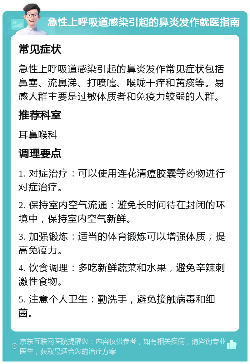 急性上呼吸道感染引起的鼻炎发作就医指南 常见症状 急性上呼吸道感染引起的鼻炎发作常见症状包括鼻塞、流鼻涕、打喷嚏、喉咙干痒和黄痰等。易感人群主要是过敏体质者和免疫力较弱的人群。 推荐科室 耳鼻喉科 调理要点 1. 对症治疗：可以使用连花清瘟胶囊等药物进行对症治疗。 2. 保持室内空气流通：避免长时间待在封闭的环境中，保持室内空气新鲜。 3. 加强锻炼：适当的体育锻炼可以增强体质，提高免疫力。 4. 饮食调理：多吃新鲜蔬菜和水果，避免辛辣刺激性食物。 5. 注意个人卫生：勤洗手，避免接触病毒和细菌。