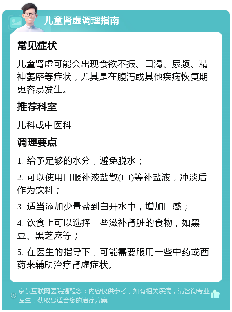 儿童肾虚调理指南 常见症状 儿童肾虚可能会出现食欲不振、口渴、尿频、精神萎靡等症状，尤其是在腹泻或其他疾病恢复期更容易发生。 推荐科室 儿科或中医科 调理要点 1. 给予足够的水分，避免脱水； 2. 可以使用口服补液盐散(III)等补盐液，冲淡后作为饮料； 3. 适当添加少量盐到白开水中，增加口感； 4. 饮食上可以选择一些滋补肾脏的食物，如黑豆、黑芝麻等； 5. 在医生的指导下，可能需要服用一些中药或西药来辅助治疗肾虚症状。