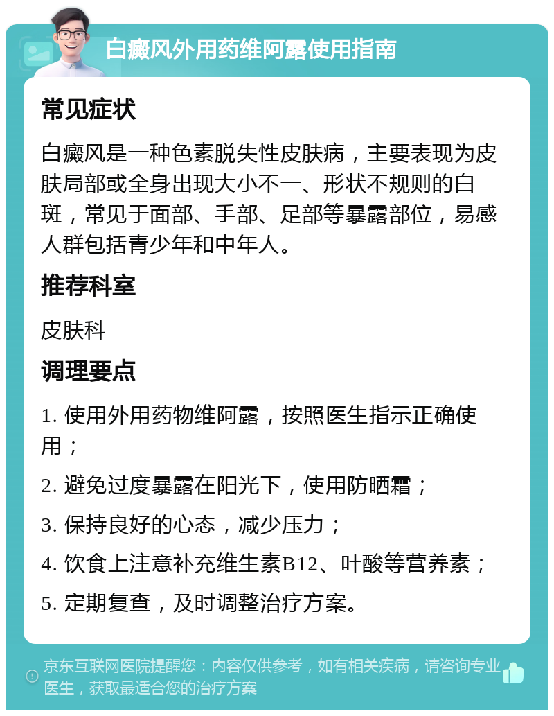 白癜风外用药维阿露使用指南 常见症状 白癜风是一种色素脱失性皮肤病，主要表现为皮肤局部或全身出现大小不一、形状不规则的白斑，常见于面部、手部、足部等暴露部位，易感人群包括青少年和中年人。 推荐科室 皮肤科 调理要点 1. 使用外用药物维阿露，按照医生指示正确使用； 2. 避免过度暴露在阳光下，使用防晒霜； 3. 保持良好的心态，减少压力； 4. 饮食上注意补充维生素B12、叶酸等营养素； 5. 定期复查，及时调整治疗方案。