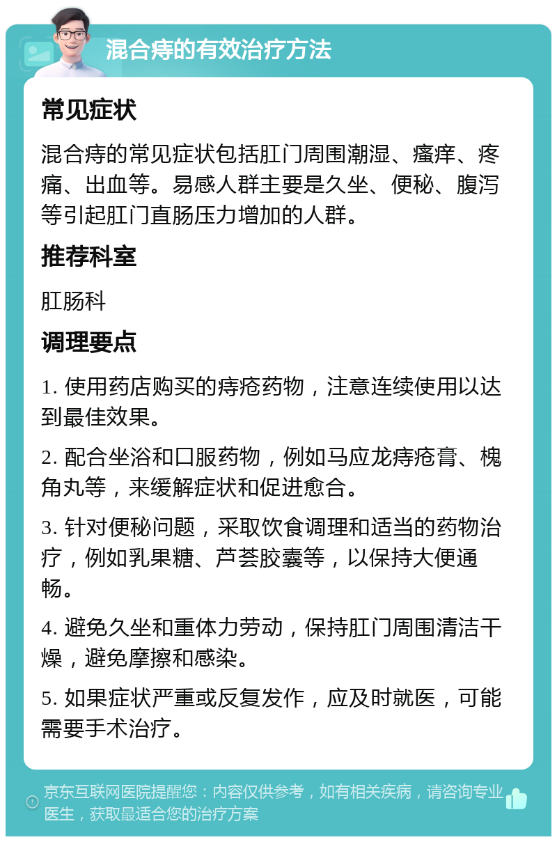 混合痔的有效治疗方法 常见症状 混合痔的常见症状包括肛门周围潮湿、瘙痒、疼痛、出血等。易感人群主要是久坐、便秘、腹泻等引起肛门直肠压力增加的人群。 推荐科室 肛肠科 调理要点 1. 使用药店购买的痔疮药物，注意连续使用以达到最佳效果。 2. 配合坐浴和口服药物，例如马应龙痔疮膏、槐角丸等，来缓解症状和促进愈合。 3. 针对便秘问题，采取饮食调理和适当的药物治疗，例如乳果糖、芦荟胶囊等，以保持大便通畅。 4. 避免久坐和重体力劳动，保持肛门周围清洁干燥，避免摩擦和感染。 5. 如果症状严重或反复发作，应及时就医，可能需要手术治疗。