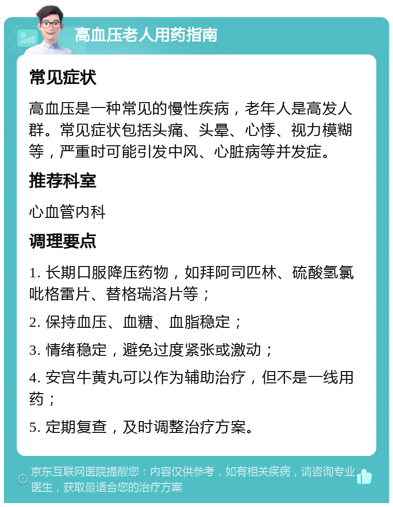 高血压老人用药指南 常见症状 高血压是一种常见的慢性疾病，老年人是高发人群。常见症状包括头痛、头晕、心悸、视力模糊等，严重时可能引发中风、心脏病等并发症。 推荐科室 心血管内科 调理要点 1. 长期口服降压药物，如拜阿司匹林、硫酸氢氯吡格雷片、替格瑞洛片等； 2. 保持血压、血糖、血脂稳定； 3. 情绪稳定，避免过度紧张或激动； 4. 安宫牛黄丸可以作为辅助治疗，但不是一线用药； 5. 定期复查，及时调整治疗方案。