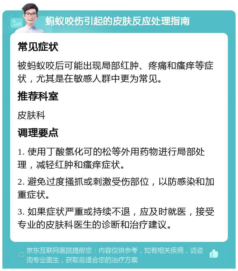 蚂蚁咬伤引起的皮肤反应处理指南 常见症状 被蚂蚁咬后可能出现局部红肿、疼痛和瘙痒等症状，尤其是在敏感人群中更为常见。 推荐科室 皮肤科 调理要点 1. 使用丁酸氢化可的松等外用药物进行局部处理，减轻红肿和瘙痒症状。 2. 避免过度搔抓或刺激受伤部位，以防感染和加重症状。 3. 如果症状严重或持续不退，应及时就医，接受专业的皮肤科医生的诊断和治疗建议。