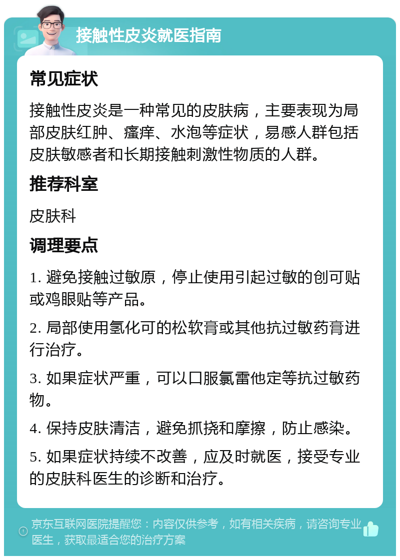 接触性皮炎就医指南 常见症状 接触性皮炎是一种常见的皮肤病，主要表现为局部皮肤红肿、瘙痒、水泡等症状，易感人群包括皮肤敏感者和长期接触刺激性物质的人群。 推荐科室 皮肤科 调理要点 1. 避免接触过敏原，停止使用引起过敏的创可贴或鸡眼贴等产品。 2. 局部使用氢化可的松软膏或其他抗过敏药膏进行治疗。 3. 如果症状严重，可以口服氯雷他定等抗过敏药物。 4. 保持皮肤清洁，避免抓挠和摩擦，防止感染。 5. 如果症状持续不改善，应及时就医，接受专业的皮肤科医生的诊断和治疗。