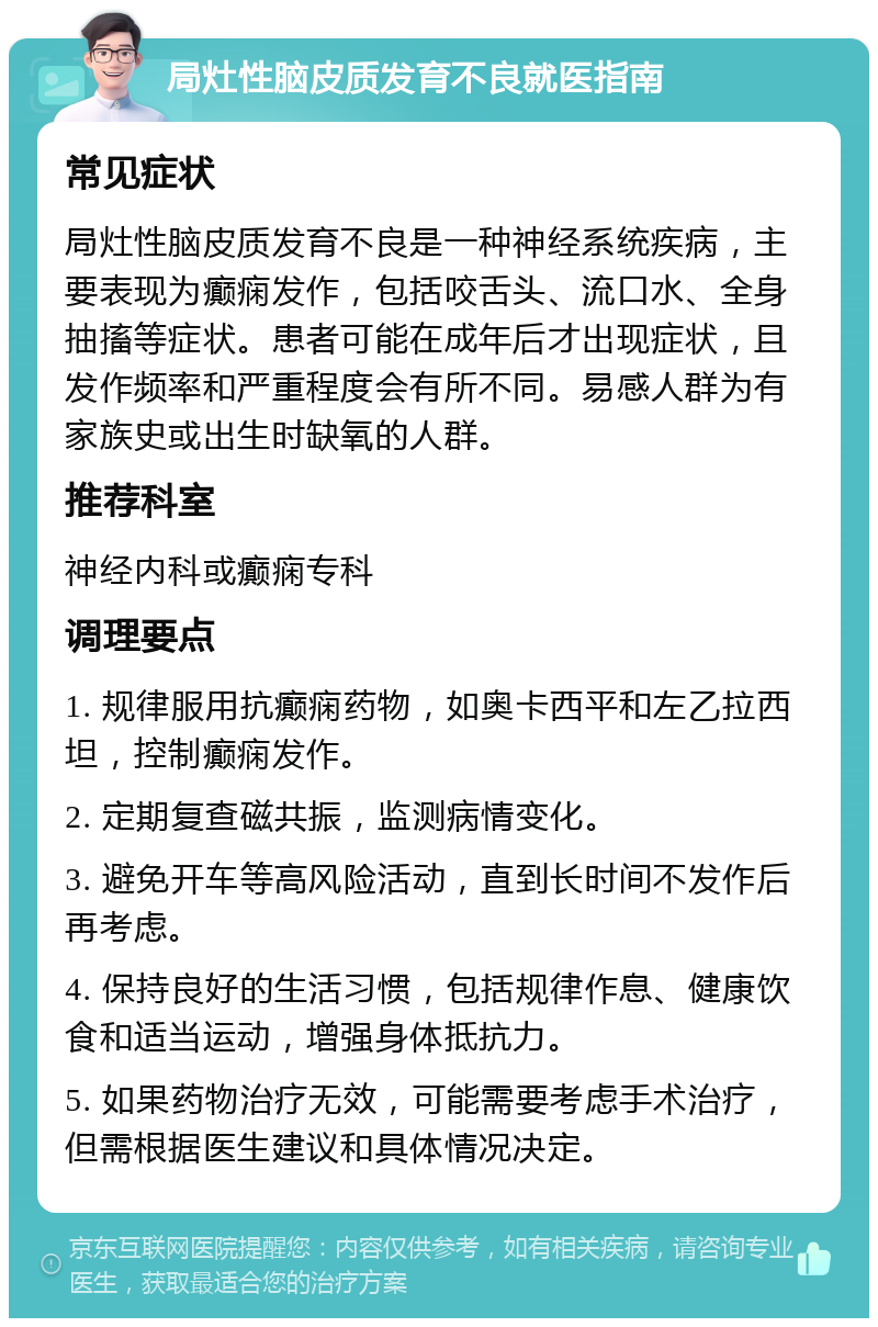 局灶性脑皮质发育不良就医指南 常见症状 局灶性脑皮质发育不良是一种神经系统疾病，主要表现为癫痫发作，包括咬舌头、流口水、全身抽搐等症状。患者可能在成年后才出现症状，且发作频率和严重程度会有所不同。易感人群为有家族史或出生时缺氧的人群。 推荐科室 神经内科或癫痫专科 调理要点 1. 规律服用抗癫痫药物，如奥卡西平和左乙拉西坦，控制癫痫发作。 2. 定期复查磁共振，监测病情变化。 3. 避免开车等高风险活动，直到长时间不发作后再考虑。 4. 保持良好的生活习惯，包括规律作息、健康饮食和适当运动，增强身体抵抗力。 5. 如果药物治疗无效，可能需要考虑手术治疗，但需根据医生建议和具体情况决定。