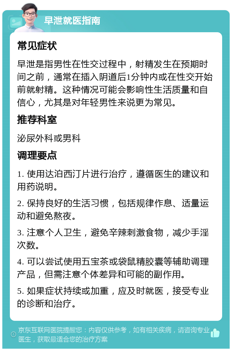 早泄就医指南 常见症状 早泄是指男性在性交过程中，射精发生在预期时间之前，通常在插入阴道后1分钟内或在性交开始前就射精。这种情况可能会影响性生活质量和自信心，尤其是对年轻男性来说更为常见。 推荐科室 泌尿外科或男科 调理要点 1. 使用达泊西汀片进行治疗，遵循医生的建议和用药说明。 2. 保持良好的生活习惯，包括规律作息、适量运动和避免熬夜。 3. 注意个人卫生，避免辛辣刺激食物，减少手淫次数。 4. 可以尝试使用五宝茶或袋鼠精胶囊等辅助调理产品，但需注意个体差异和可能的副作用。 5. 如果症状持续或加重，应及时就医，接受专业的诊断和治疗。