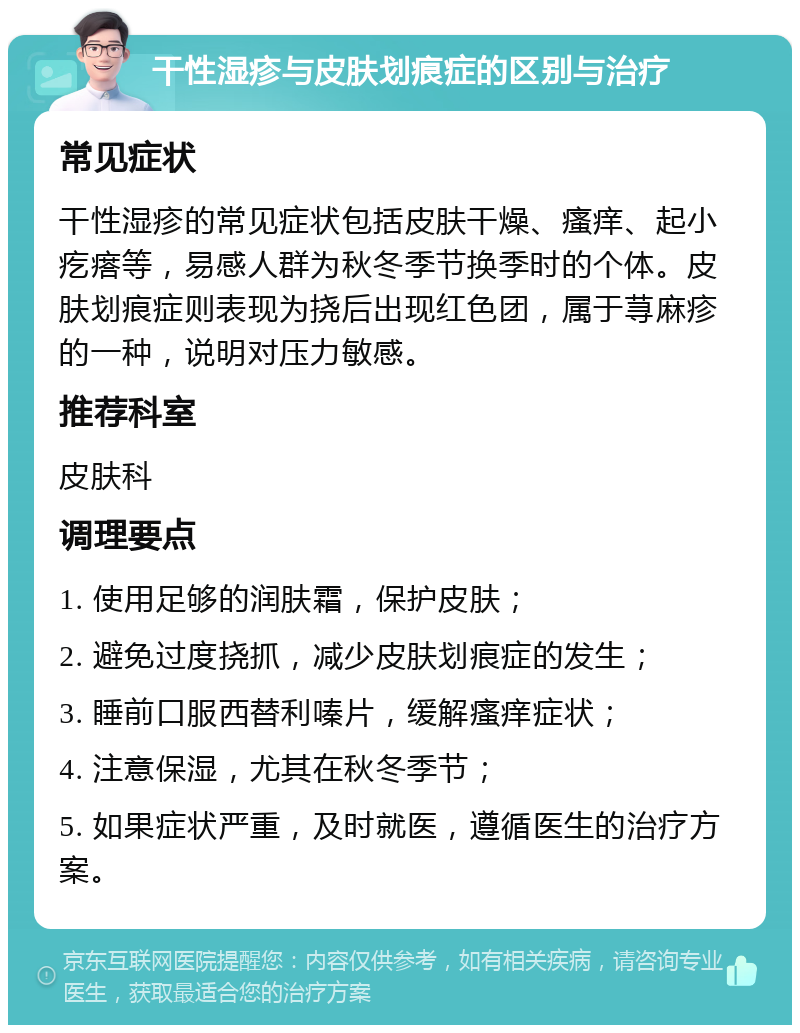 干性湿疹与皮肤划痕症的区别与治疗 常见症状 干性湿疹的常见症状包括皮肤干燥、瘙痒、起小疙瘩等，易感人群为秋冬季节换季时的个体。皮肤划痕症则表现为挠后出现红色团，属于荨麻疹的一种，说明对压力敏感。 推荐科室 皮肤科 调理要点 1. 使用足够的润肤霜，保护皮肤； 2. 避免过度挠抓，减少皮肤划痕症的发生； 3. 睡前口服西替利嗪片，缓解瘙痒症状； 4. 注意保湿，尤其在秋冬季节； 5. 如果症状严重，及时就医，遵循医生的治疗方案。