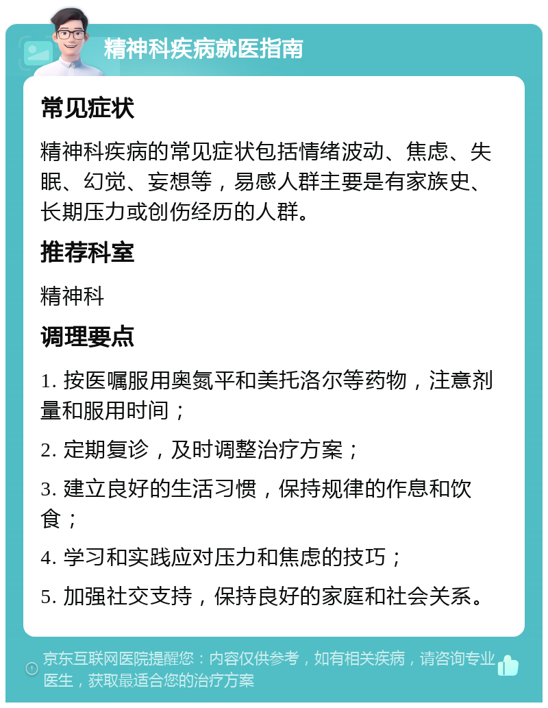 精神科疾病就医指南 常见症状 精神科疾病的常见症状包括情绪波动、焦虑、失眠、幻觉、妄想等，易感人群主要是有家族史、长期压力或创伤经历的人群。 推荐科室 精神科 调理要点 1. 按医嘱服用奥氮平和美托洛尔等药物，注意剂量和服用时间； 2. 定期复诊，及时调整治疗方案； 3. 建立良好的生活习惯，保持规律的作息和饮食； 4. 学习和实践应对压力和焦虑的技巧； 5. 加强社交支持，保持良好的家庭和社会关系。