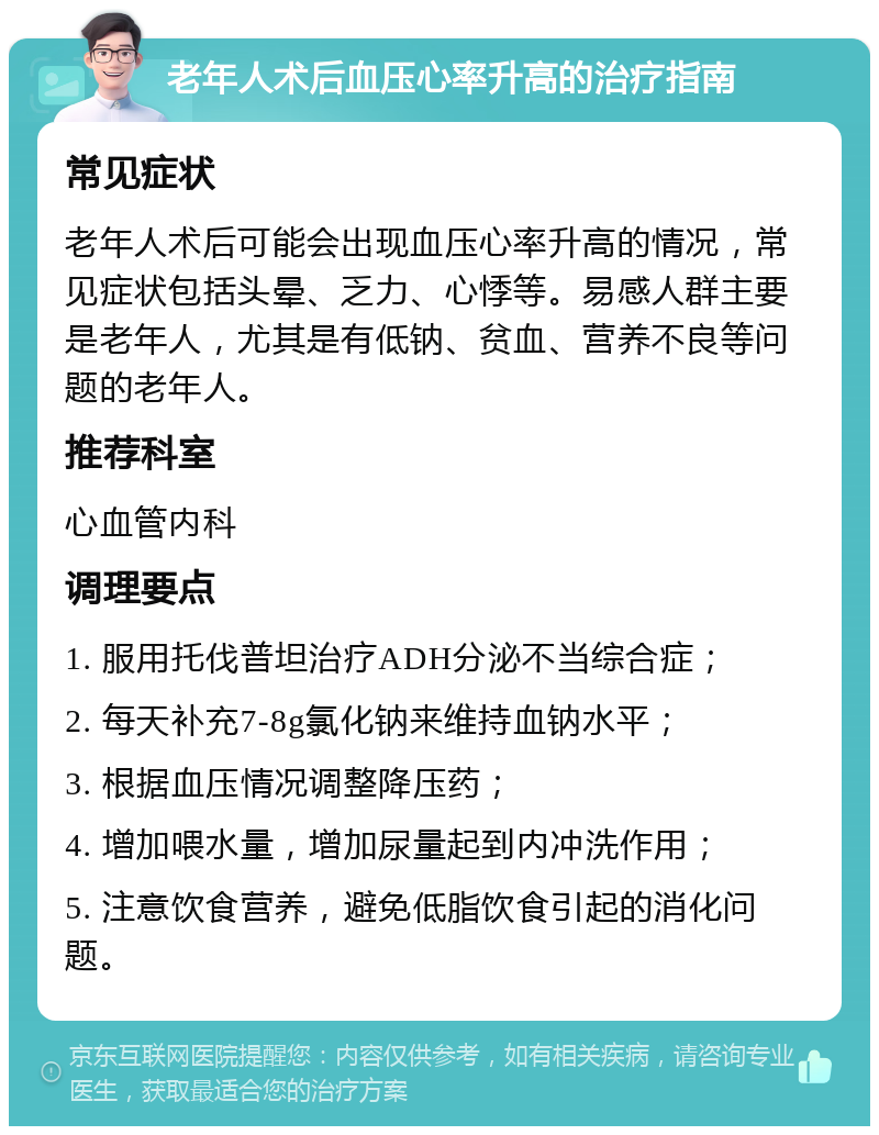 老年人术后血压心率升高的治疗指南 常见症状 老年人术后可能会出现血压心率升高的情况，常见症状包括头晕、乏力、心悸等。易感人群主要是老年人，尤其是有低钠、贫血、营养不良等问题的老年人。 推荐科室 心血管内科 调理要点 1. 服用托伐普坦治疗ADH分泌不当综合症； 2. 每天补充7-8g氯化钠来维持血钠水平； 3. 根据血压情况调整降压药； 4. 增加喂水量，增加尿量起到内冲洗作用； 5. 注意饮食营养，避免低脂饮食引起的消化问题。