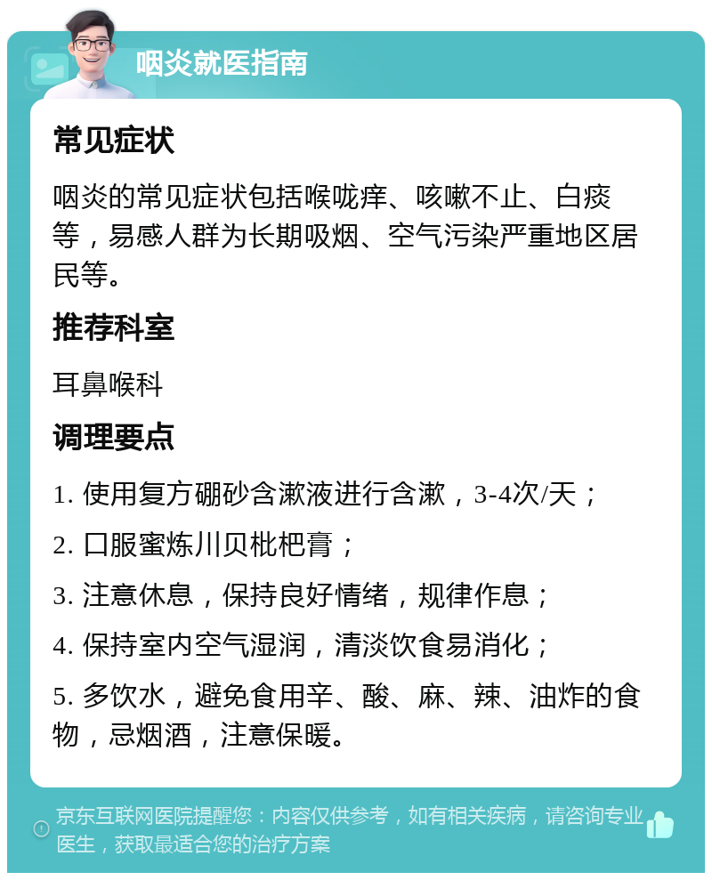 咽炎就医指南 常见症状 咽炎的常见症状包括喉咙痒、咳嗽不止、白痰等，易感人群为长期吸烟、空气污染严重地区居民等。 推荐科室 耳鼻喉科 调理要点 1. 使用复方硼砂含漱液进行含漱，3-4次/天； 2. 口服蜜炼川贝枇杷膏； 3. 注意休息，保持良好情绪，规律作息； 4. 保持室内空气湿润，清淡饮食易消化； 5. 多饮水，避免食用辛、酸、麻、辣、油炸的食物，忌烟酒，注意保暖。