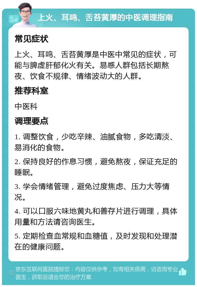 上火、耳鸣、舌苔黄厚的中医调理指南 常见症状 上火、耳鸣、舌苔黄厚是中医中常见的症状，可能与脾虚肝郁化火有关。易感人群包括长期熬夜、饮食不规律、情绪波动大的人群。 推荐科室 中医科 调理要点 1. 调整饮食，少吃辛辣、油腻食物，多吃清淡、易消化的食物。 2. 保持良好的作息习惯，避免熬夜，保证充足的睡眠。 3. 学会情绪管理，避免过度焦虑、压力大等情况。 4. 可以口服六味地黄丸和善存片进行调理，具体用量和方法请咨询医生。 5. 定期检查血常规和血糖值，及时发现和处理潜在的健康问题。