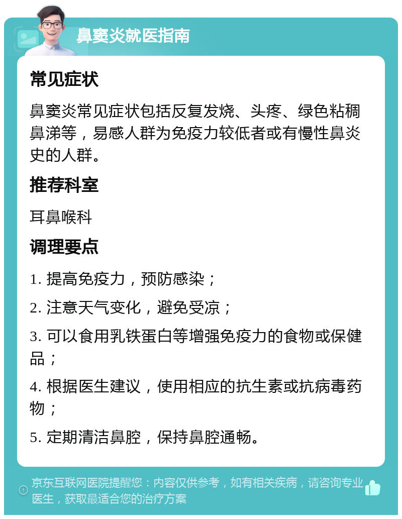 鼻窦炎就医指南 常见症状 鼻窦炎常见症状包括反复发烧、头疼、绿色粘稠鼻涕等，易感人群为免疫力较低者或有慢性鼻炎史的人群。 推荐科室 耳鼻喉科 调理要点 1. 提高免疫力，预防感染； 2. 注意天气变化，避免受凉； 3. 可以食用乳铁蛋白等增强免疫力的食物或保健品； 4. 根据医生建议，使用相应的抗生素或抗病毒药物； 5. 定期清洁鼻腔，保持鼻腔通畅。