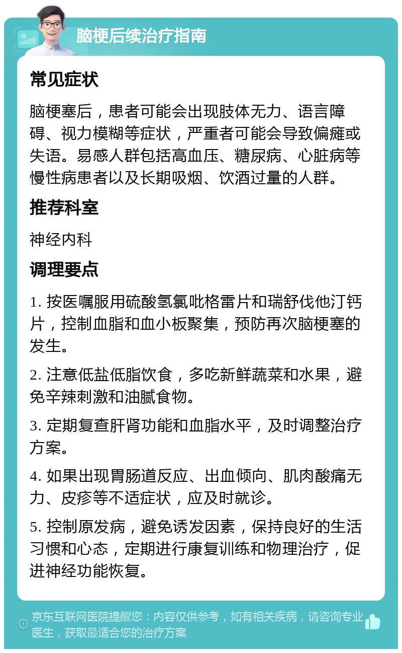 脑梗后续治疗指南 常见症状 脑梗塞后，患者可能会出现肢体无力、语言障碍、视力模糊等症状，严重者可能会导致偏瘫或失语。易感人群包括高血压、糖尿病、心脏病等慢性病患者以及长期吸烟、饮酒过量的人群。 推荐科室 神经内科 调理要点 1. 按医嘱服用硫酸氢氯吡格雷片和瑞舒伐他汀钙片，控制血脂和血小板聚集，预防再次脑梗塞的发生。 2. 注意低盐低脂饮食，多吃新鲜蔬菜和水果，避免辛辣刺激和油腻食物。 3. 定期复查肝肾功能和血脂水平，及时调整治疗方案。 4. 如果出现胃肠道反应、出血倾向、肌肉酸痛无力、皮疹等不适症状，应及时就诊。 5. 控制原发病，避免诱发因素，保持良好的生活习惯和心态，定期进行康复训练和物理治疗，促进神经功能恢复。