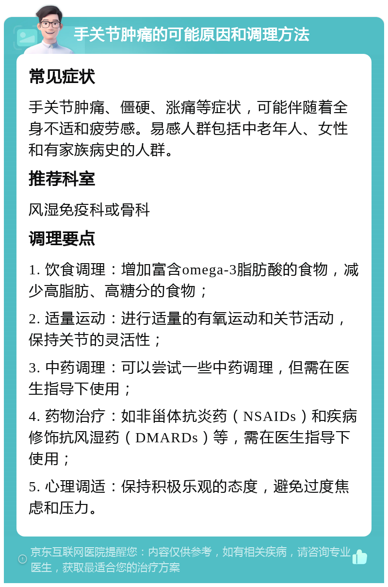 手关节肿痛的可能原因和调理方法 常见症状 手关节肿痛、僵硬、涨痛等症状，可能伴随着全身不适和疲劳感。易感人群包括中老年人、女性和有家族病史的人群。 推荐科室 风湿免疫科或骨科 调理要点 1. 饮食调理：增加富含omega-3脂肪酸的食物，减少高脂肪、高糖分的食物； 2. 适量运动：进行适量的有氧运动和关节活动，保持关节的灵活性； 3. 中药调理：可以尝试一些中药调理，但需在医生指导下使用； 4. 药物治疗：如非甾体抗炎药（NSAIDs）和疾病修饰抗风湿药（DMARDs）等，需在医生指导下使用； 5. 心理调适：保持积极乐观的态度，避免过度焦虑和压力。