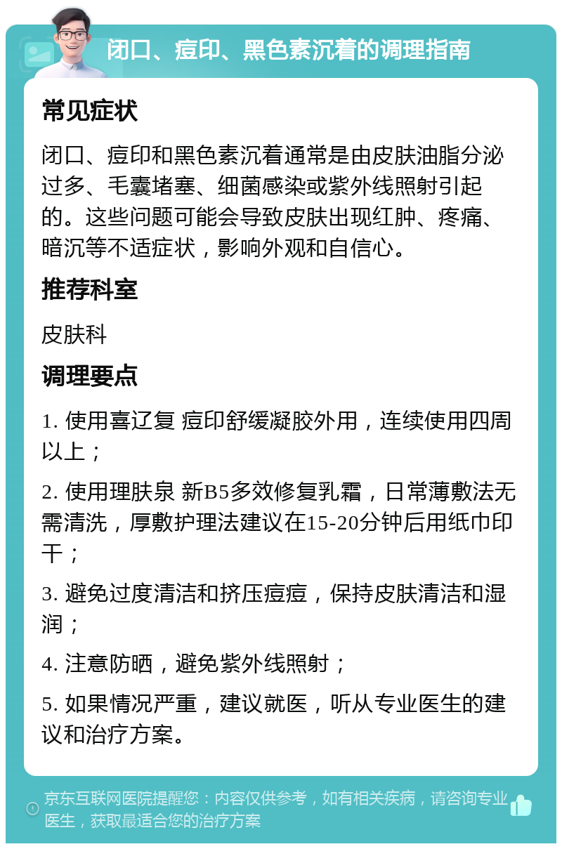 闭口、痘印、黑色素沉着的调理指南 常见症状 闭口、痘印和黑色素沉着通常是由皮肤油脂分泌过多、毛囊堵塞、细菌感染或紫外线照射引起的。这些问题可能会导致皮肤出现红肿、疼痛、暗沉等不适症状，影响外观和自信心。 推荐科室 皮肤科 调理要点 1. 使用喜辽复 痘印舒缓凝胶外用，连续使用四周以上； 2. 使用理肤泉 新B5多效修复乳霜，日常薄敷法无需清洗，厚敷护理法建议在15-20分钟后用纸巾印干； 3. 避免过度清洁和挤压痘痘，保持皮肤清洁和湿润； 4. 注意防晒，避免紫外线照射； 5. 如果情况严重，建议就医，听从专业医生的建议和治疗方案。