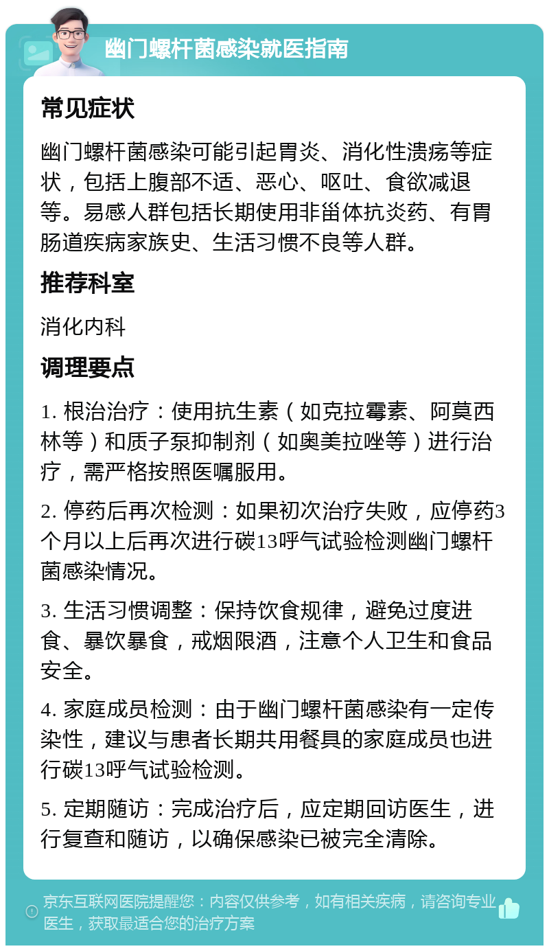 幽门螺杆菌感染就医指南 常见症状 幽门螺杆菌感染可能引起胃炎、消化性溃疡等症状，包括上腹部不适、恶心、呕吐、食欲减退等。易感人群包括长期使用非甾体抗炎药、有胃肠道疾病家族史、生活习惯不良等人群。 推荐科室 消化内科 调理要点 1. 根治治疗：使用抗生素（如克拉霉素、阿莫西林等）和质子泵抑制剂（如奥美拉唑等）进行治疗，需严格按照医嘱服用。 2. 停药后再次检测：如果初次治疗失败，应停药3个月以上后再次进行碳13呼气试验检测幽门螺杆菌感染情况。 3. 生活习惯调整：保持饮食规律，避免过度进食、暴饮暴食，戒烟限酒，注意个人卫生和食品安全。 4. 家庭成员检测：由于幽门螺杆菌感染有一定传染性，建议与患者长期共用餐具的家庭成员也进行碳13呼气试验检测。 5. 定期随访：完成治疗后，应定期回访医生，进行复查和随访，以确保感染已被完全清除。