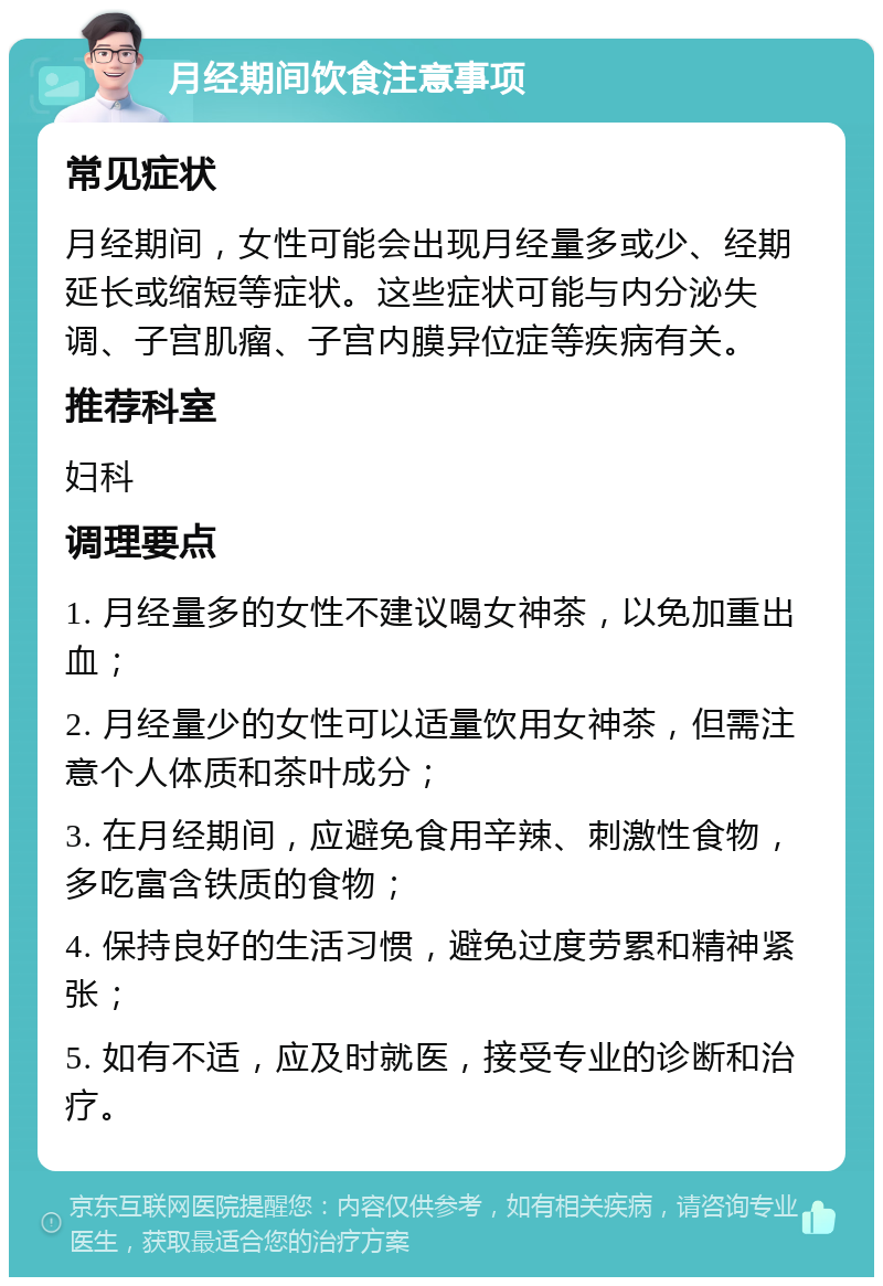 月经期间饮食注意事项 常见症状 月经期间，女性可能会出现月经量多或少、经期延长或缩短等症状。这些症状可能与内分泌失调、子宫肌瘤、子宫内膜异位症等疾病有关。 推荐科室 妇科 调理要点 1. 月经量多的女性不建议喝女神茶，以免加重出血； 2. 月经量少的女性可以适量饮用女神茶，但需注意个人体质和茶叶成分； 3. 在月经期间，应避免食用辛辣、刺激性食物，多吃富含铁质的食物； 4. 保持良好的生活习惯，避免过度劳累和精神紧张； 5. 如有不适，应及时就医，接受专业的诊断和治疗。