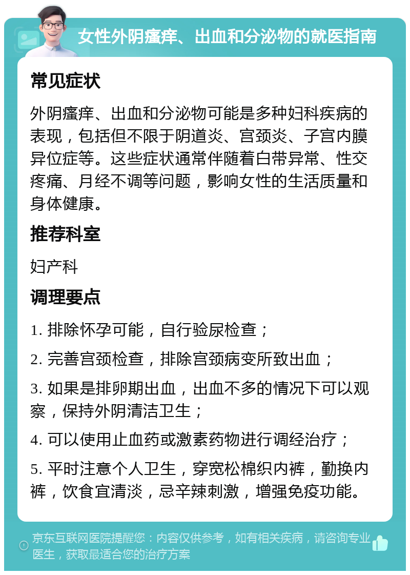 女性外阴瘙痒、出血和分泌物的就医指南 常见症状 外阴瘙痒、出血和分泌物可能是多种妇科疾病的表现，包括但不限于阴道炎、宫颈炎、子宫内膜异位症等。这些症状通常伴随着白带异常、性交疼痛、月经不调等问题，影响女性的生活质量和身体健康。 推荐科室 妇产科 调理要点 1. 排除怀孕可能，自行验尿检查； 2. 完善宫颈检查，排除宫颈病变所致出血； 3. 如果是排卵期出血，出血不多的情况下可以观察，保持外阴清洁卫生； 4. 可以使用止血药或激素药物进行调经治疗； 5. 平时注意个人卫生，穿宽松棉织内裤，勤换内裤，饮食宜清淡，忌辛辣刺激，增强免疫功能。