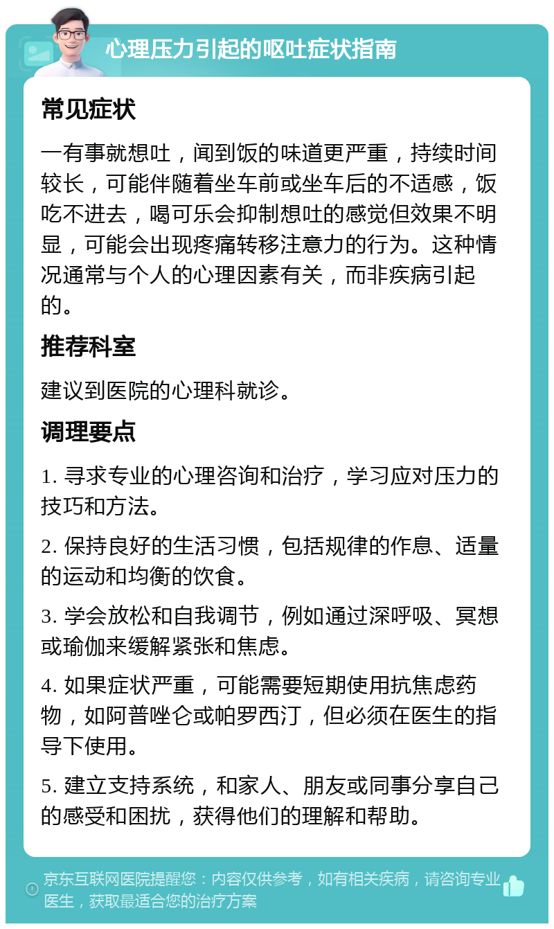 心理压力引起的呕吐症状指南 常见症状 一有事就想吐，闻到饭的味道更严重，持续时间较长，可能伴随着坐车前或坐车后的不适感，饭吃不进去，喝可乐会抑制想吐的感觉但效果不明显，可能会出现疼痛转移注意力的行为。这种情况通常与个人的心理因素有关，而非疾病引起的。 推荐科室 建议到医院的心理科就诊。 调理要点 1. 寻求专业的心理咨询和治疗，学习应对压力的技巧和方法。 2. 保持良好的生活习惯，包括规律的作息、适量的运动和均衡的饮食。 3. 学会放松和自我调节，例如通过深呼吸、冥想或瑜伽来缓解紧张和焦虑。 4. 如果症状严重，可能需要短期使用抗焦虑药物，如阿普唑仑或帕罗西汀，但必须在医生的指导下使用。 5. 建立支持系统，和家人、朋友或同事分享自己的感受和困扰，获得他们的理解和帮助。