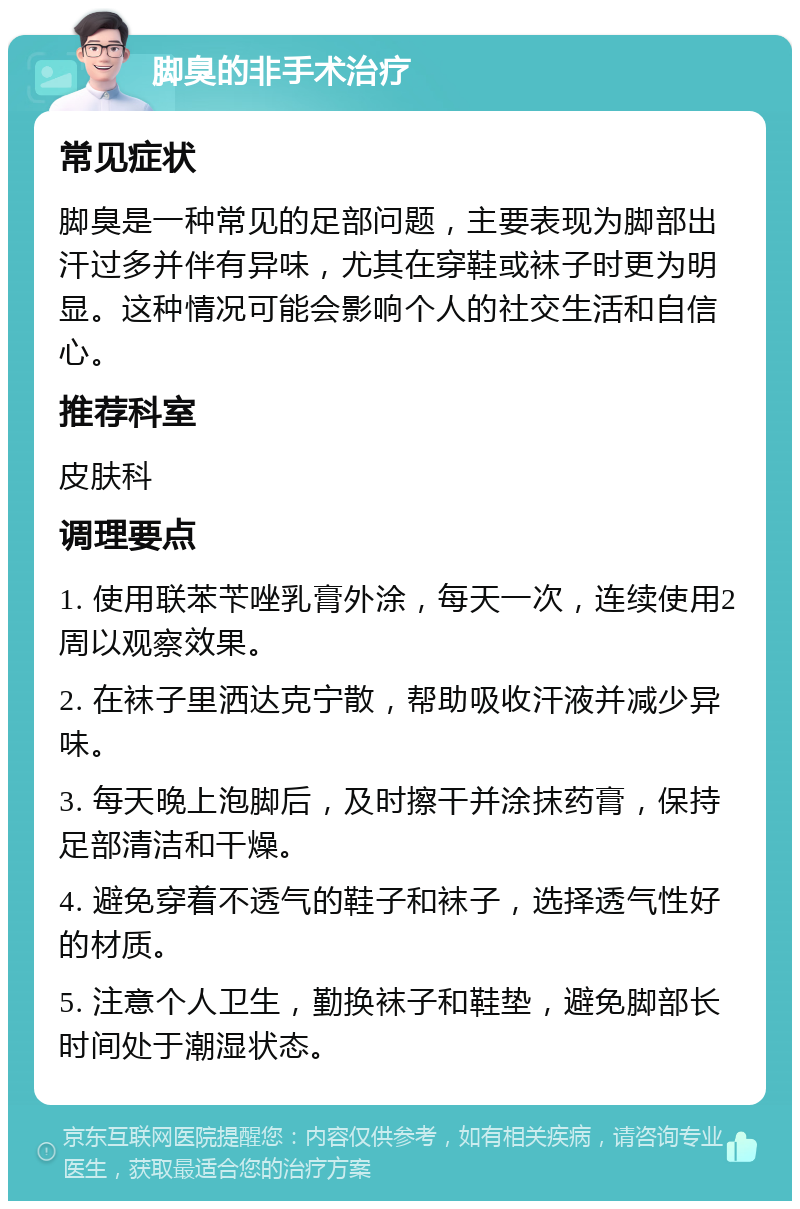 脚臭的非手术治疗 常见症状 脚臭是一种常见的足部问题，主要表现为脚部出汗过多并伴有异味，尤其在穿鞋或袜子时更为明显。这种情况可能会影响个人的社交生活和自信心。 推荐科室 皮肤科 调理要点 1. 使用联苯苄唑乳膏外涂，每天一次，连续使用2周以观察效果。 2. 在袜子里洒达克宁散，帮助吸收汗液并减少异味。 3. 每天晚上泡脚后，及时擦干并涂抹药膏，保持足部清洁和干燥。 4. 避免穿着不透气的鞋子和袜子，选择透气性好的材质。 5. 注意个人卫生，勤换袜子和鞋垫，避免脚部长时间处于潮湿状态。