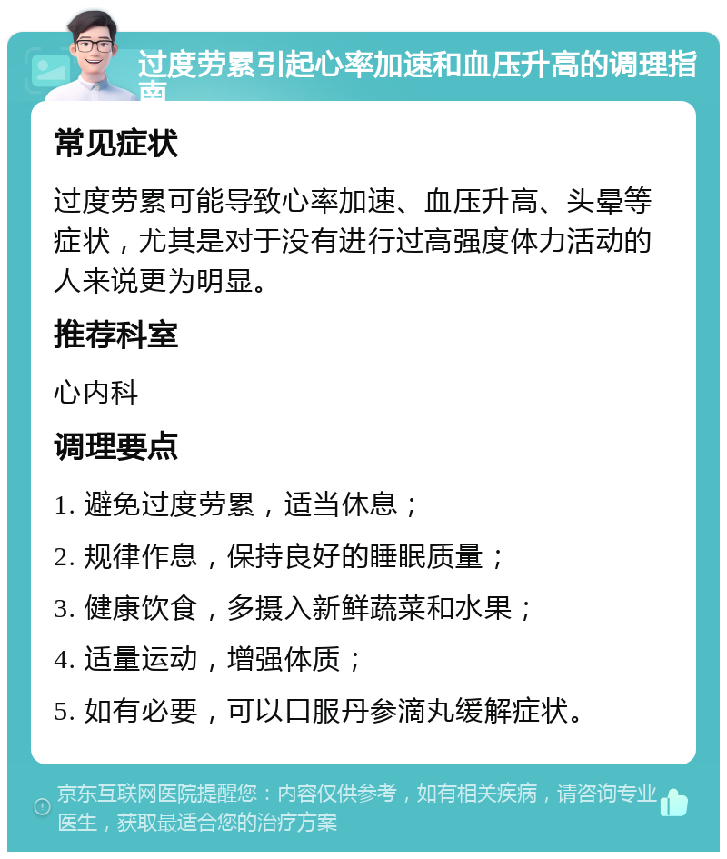 过度劳累引起心率加速和血压升高的调理指南 常见症状 过度劳累可能导致心率加速、血压升高、头晕等症状，尤其是对于没有进行过高强度体力活动的人来说更为明显。 推荐科室 心内科 调理要点 1. 避免过度劳累，适当休息； 2. 规律作息，保持良好的睡眠质量； 3. 健康饮食，多摄入新鲜蔬菜和水果； 4. 适量运动，增强体质； 5. 如有必要，可以口服丹参滴丸缓解症状。