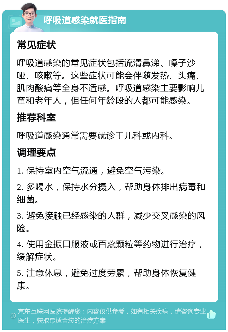 呼吸道感染就医指南 常见症状 呼吸道感染的常见症状包括流清鼻涕、嗓子沙哑、咳嗽等。这些症状可能会伴随发热、头痛、肌肉酸痛等全身不适感。呼吸道感染主要影响儿童和老年人，但任何年龄段的人都可能感染。 推荐科室 呼吸道感染通常需要就诊于儿科或内科。 调理要点 1. 保持室内空气流通，避免空气污染。 2. 多喝水，保持水分摄入，帮助身体排出病毒和细菌。 3. 避免接触已经感染的人群，减少交叉感染的风险。 4. 使用金振口服液或百蕊颗粒等药物进行治疗，缓解症状。 5. 注意休息，避免过度劳累，帮助身体恢复健康。